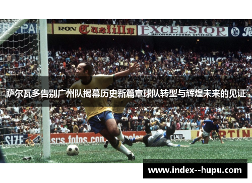 萨尔瓦多告别广州队揭幕历史新篇章球队转型与辉煌未来的见证