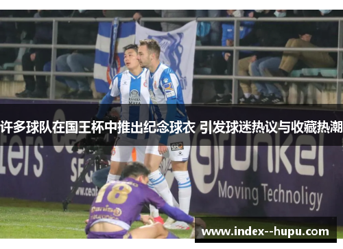 许多球队在国王杯中推出纪念球衣 引发球迷热议与收藏热潮