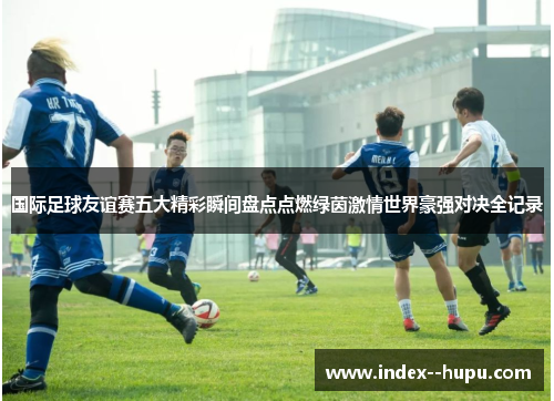 国际足球友谊赛五大精彩瞬间盘点点燃绿茵激情世界豪强对决全记录 国际足球友谊赛五大精彩瞬间盘点点燃绿茵激情世界豪强对决全记录
