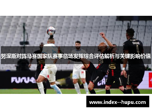 努涅斯对阵马赛国家队赛事临场发挥综合评估解析与关键影响价值