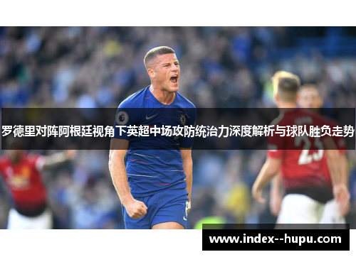罗德里对阵阿根廷视角下英超中场攻防统治力深度解析与球队胜负走势