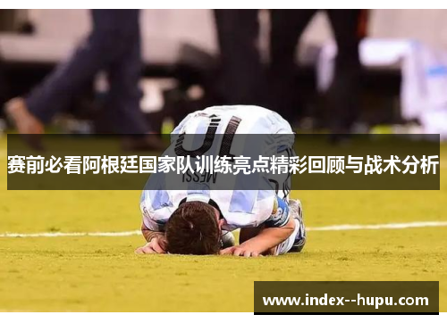 赛前必看阿根廷国家队训练亮点精彩回顾与战术分析