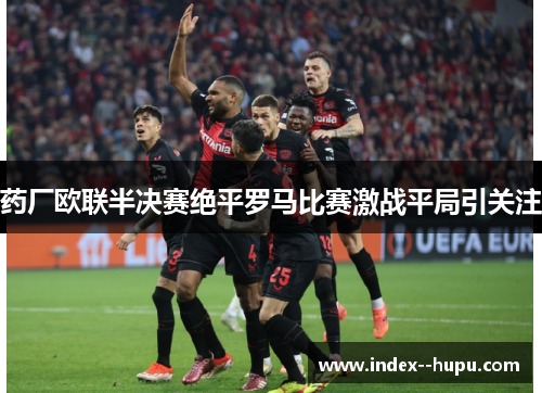 药厂欧联半决赛绝平罗马比赛激战平局引关注