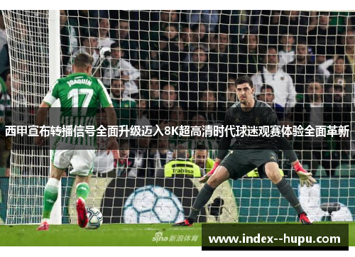 西甲宣布转播信号全面升级迈入8K超高清时代球迷观赛体验全面革新