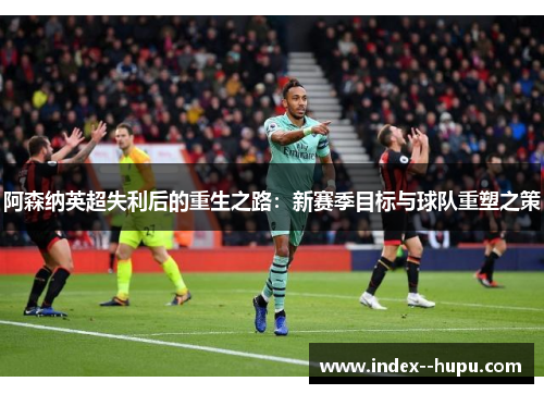 阿森纳英超失利后的重生之路：新赛季目标与球队重塑之策
