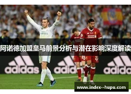 阿诺德加盟皇马前景分析与潜在影响深度解读