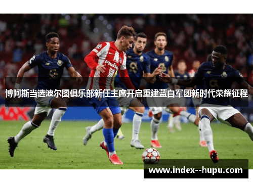 博阿斯当选波尔图俱乐部新任主席开启重建蓝白军团新时代荣耀征程