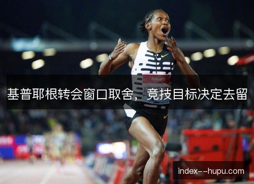 基普耶根转会窗口取舍，竞技目标决定去留